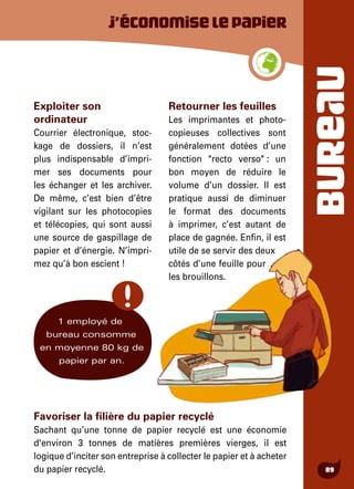 BUREAU
89
J’économiselepapier
Exploiter son
ordinateur
Courrier électronique, stoc-
kage de dossiers, il n’est
plus indispensable d’impri-
mer ses documents pour
les échanger et les archiver.
De même, c’est bien d’être
vigilant sur les photocopies
et télécopies, qui sont aussi
une source de gaspillage de
papier et d’énergie. N’impri-
mez qu’à bon escient !
Retourner les feuilles
Les imprimantes et photo-
copieuses collectives sont
généralement dotées d’une
fonction "recto verso" : un
bon moyen de réduire le
volume d’un dossier. Il est
pratique aussi de diminuer
le format des documents
à imprimer, c’est autant de
place de gagnée. Enfin, il est
utile de se servir des deux
côtés d’une feuille pour
les brouillons.
1 employé de
bureau consomme
en moyenne 80 kg de
papier par an.
Favoriser la filière du papier recyclé
Sachant qu’une tonne de papier recyclé est une économie
d'environ 3 tonnes de matières premières vierges, il est
logique d’inciter son entreprise à collecter le papier et à acheter
du papier recyclé.
 