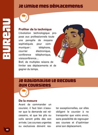 BUREAU
92
De la mesure
Avant de commander un
coursier, il faut bien s’assu-
rer que la demande est né-
cessaire, et que les plis ou
colis seront prêts dès son
arrivée. Les courses urgentes
ou exclusives doivent res-
ter exceptionnelles, car elles
obligent le coursier à ne
transporter que votre envoi,
sans possibilité de regrouper
ses courses et d’optimiser
ainsi son déplacement.
Jelimitemesdéplacements
Profiter de la technique
L’évolution technologique pro-
pose aux professionnels toute
une panoplie de moyens
sophistiqués pour com-
muniquer : téléphone,
courrier électronique,
conférence téléphonique,
visioconférence…
Bref, de multiples raisons de
limiter ses déplacements et de
gagner du temps.
Jerationaliselerecours
auxcoursiers
 