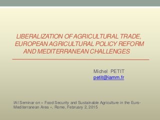LIBERALIZATION OF AGRICULTURAL TRADE,
EUROPEAN AGRICULTURAL POLICY REFORM
AND MEDITERRANEAN CHALLENGES
Michel PETIT
petit@iamm.fr
IAI Seminar on « Food Security and Sustainable Agriculture in the Euro-
Mediterranean Area », Rome, February 2, 2015
 