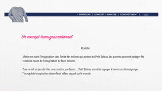 I APPROCHE I CONCEPT I ANALYSE I CONCRETEMENT I
Un concept transgenerationnel
#Culotté
Mettre en avant l’imagination sans limite des enfants qui portent du Petit Bateau. Les parents pourront partager les
créations issues de l’imagination de leurs enfants.
Que ce soit un jeu de rôle, une création, un dessin… Petit Bateau souhaite appuyer à travers ces témoignages
l’incroyable imagination des enfants et leur regard sur le monde.
 