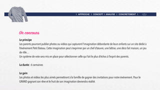I APPROCHE I CONCEPT I ANALYSE I CONCRETEMENT I
Un concours
Le principe
Les parents pourront publier photos ou vidéos qui capturent l’imagination débordante de leurs enfants sur un site dédié à
l’événement Petit Bateau. Cette imagination peut s’exprimer par un chef d’œuvre, une bêtise, une déco fait maison, un jeu
de rôle…
Un système de vote sera mis en place pour sélectionner celle qui fait le plus d’échos à l’esprit des parents.
La durée : 6 semaines
Le gain
Les photos et vidéos les plus aimés permettront à la famille de gagner des invitations pour notre événement. Pour le
GRAND gagnant son rêve et le fruit de son imagination deviendra réalité.
 