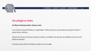 I APPROCHE I CONCEPT I ANALYSE I CONCRETEMENT I
Une plateforme dediee
Un album virtuel pour poster, visionner, voter
Sur le site de la marque Petit Bateau un onglet dédié « Culotté » permet aux consommatrices de poster les vidéos et
photos de leurs chérubins.
Cela permet à chacun de visionner les photos et vidéos en compétition, de voter pour leur préférées et d’avoir tous les
détails de l’opération.
Les réseaux sociaux devront rediriger leur audience vers cet onglet.
 