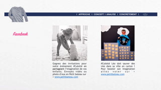 I APPROCHE I CONCEPT I ANALYSE I CONCRETEMENT I
Facebook
Gagnez des invitations pour
notre événement #Culotté en
partageant l’imagination de vos
enfants. Envoyez vidéo ou
photo d’eux en Petit bateau sur  
> www.petitbateau.com
#Culotté Léo doit sauver des
vies dans sa ville en carton !
Pour booster son imagination
a l l e z v o t e r s u r >
www.petitbateau.com
 