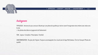 I APPROCHE I CONCEPT I ANALYSE I CONCRETEMENT I
Instagram
UNIFORMISATION : Pas plus de 4 lignes / Toujours accompagnée d’un visuel avec le logo Petit bateau / Écrit en français/ Photos de
qualité
TON : Joyeux / Complice / Prescripteur / familial
TYPOLOGIE : Annonce du jeu concours illustré par une photo de qualité qui met en avant l’imagination des enfants avec relais vers
le site.
+ les photos des décors et gagnants de l’événement
 