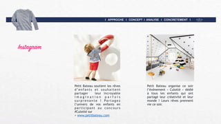 I APPROCHE I CONCEPT I ANALYSE I CONCRETEMENT I
Instagram
Petit Bateau soutient les rêves
d’enfants et souhaitent
partager leur incroyable
i m a g i n a t i o n p a r f o i s
s u r p r e n a n t e ! Pa r t a g e z
l’univers de vos enfants en
participant au concours
#Culotté sur  
> www.petitbateau.com
Petit Bateau organise ce soir
l’événement « Culotté » dédié
à tous les enfants qui ont
partagé leur créativité et leur
monde ! Leurs rêves prennent
vie ce soir.
 