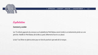I APPROCHE I CONCEPT I ANALYSE I CONCRETEMENT I
Exploitation
Comment y accéder
Les 15 enfants gagnants du concours sur la plateforme Petit Bateau seront invités à un événements privés sur une
péniche. Habillé en Petit Bateau de la tête au pied. (Vêtements fournis sur place)
Le but ? Les filmer en pleine action pour en faire le prochain spot web de la marque.
 