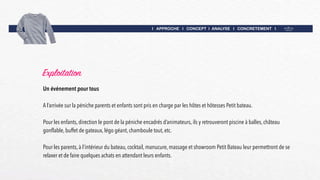 I APPROCHE I CONCEPT I ANALYSE I CONCRETEMENT I
Exploitation
Un événement pour tous
A l’arrivée sur la péniche parents et enfants sont pris en charge par les hôtes et hôtesses Petit bateau.
Pour les enfants, direction le pont de la péniche encadrés d’animateurs, ils y retrouveront piscine à balles, château
gonflable, buffet de gateaux, légo géant, chamboule tout, etc.
Pour les parents, à l’intérieur du bateau, cocktail, manucure, massage et showroom Petit Bateau leur permettront de se
relaxer et de faire quelques achats en attendant leurs enfants.
 