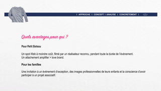 I APPROCHE I CONCEPT I ANALYSE I CONCRETEMENT I
Quels avantages pour qui ?
Pour Petit Bateau
Un spot Web à moindre coût, filmé par un réalisateur reconnu, pendant toute la durée de l’événement.
Un attachement amplifier > love brand.
Pour les familles
Une invitation à un événement d’exception, des images professionnelles de leurs enfants et la conscience d’avoir
participer à un projet associatif.
 