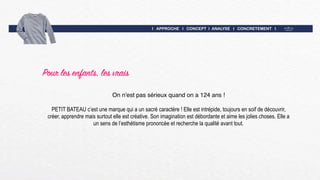 I APPROCHE I CONCEPT I ANALYSE I CONCRETEMENT I
Pour les enfants, les vrais
On n'est pas sérieux quand on a 124 ans !
PETIT BATEAU c’est une marque qui a un sacré caractère ! Elle est intrépide, toujours en soif de découvrir,
créer, apprendre mais surtout elle est créative. Son imagination est débordante et aime les jolies choses. Elle a
un sens de l’esthétisme prononcée et recherche la qualité avant tout.
 