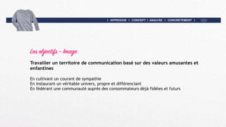 I APPROCHE I CONCEPT I ANALYSE I CONCRETEMENT I
Les objectifs - Image
Travailler un territoire de communication basé sur des valeurs amusantes et
enfantines
En cultivant un courant de sympathie
En instaurant un véritable univers, propre et différenciant
En fédérant une communauté auprès des consommateurs déjà fidèles et futurs
 