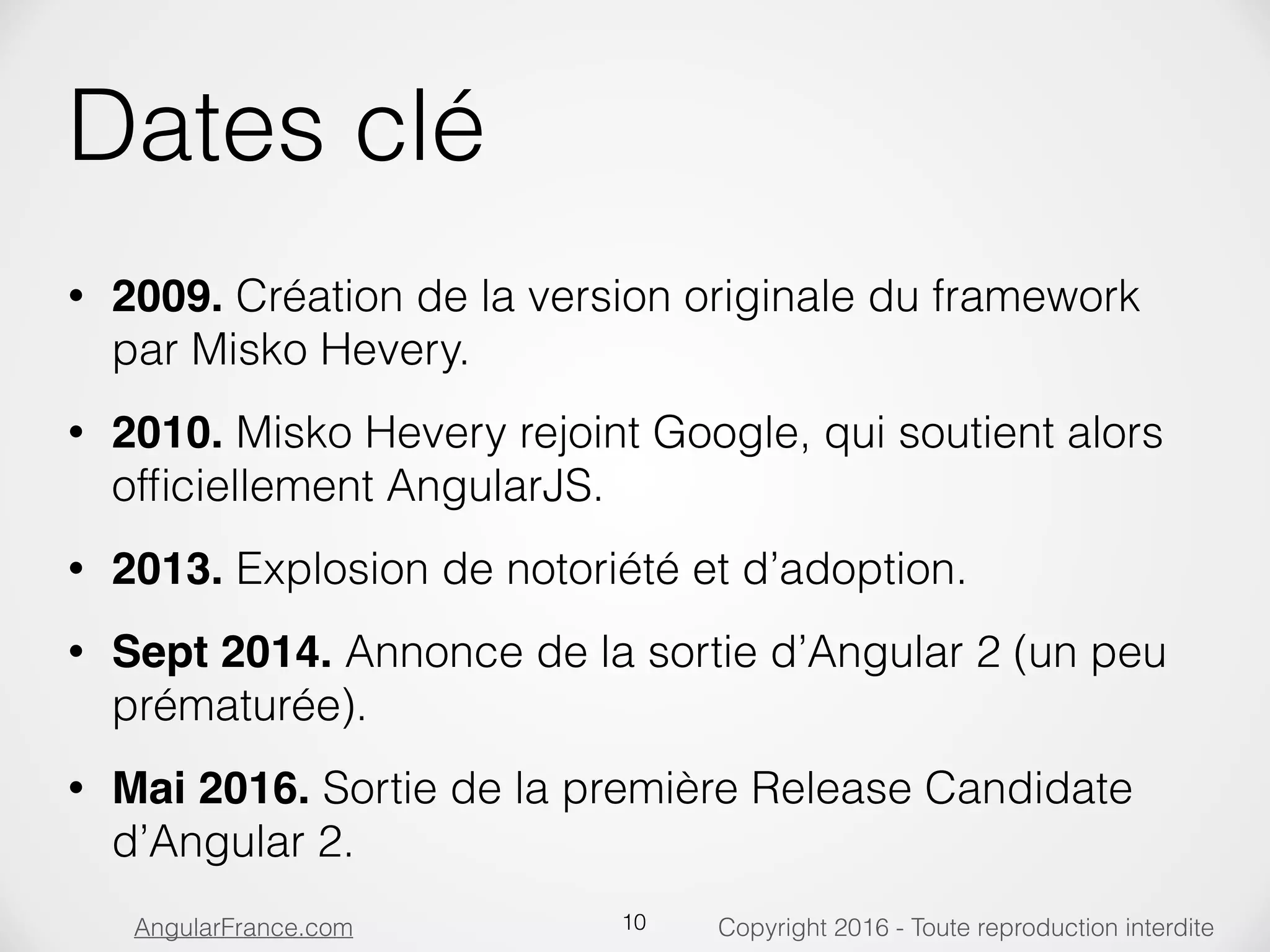 Copyright 2016 - Toute reproduction interditeAngularFrance.com Dates clé • 2009. Création de la version originale du framework par Misko Hevery. • 2010. Misko Hevery rejoint Google, qui soutient alors ofﬁciellement AngularJS. • 2013. Explosion de notoriété et d’adoption. • Sept 2014. Annonce de la sortie d’Angular 2 (un peu prématurée). • Mai 2016. Sortie de la première Release Candidate d’Angular 2. 10 