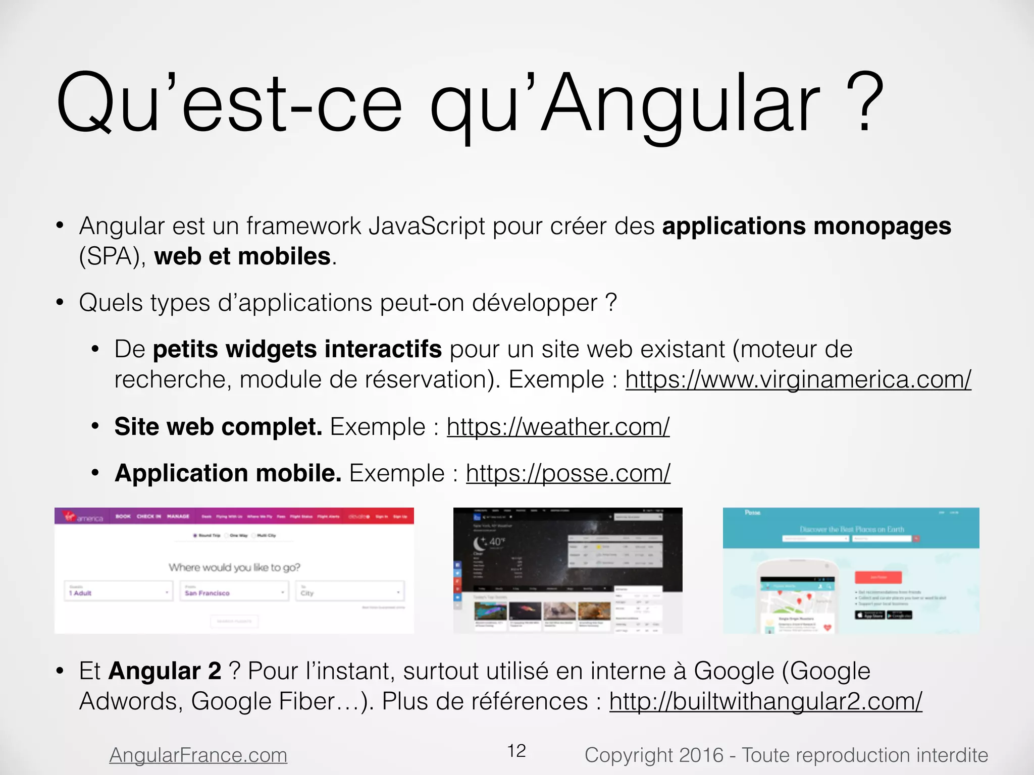 Copyright 2016 - Toute reproduction interditeAngularFrance.com Qu’est-ce qu’Angular ? • Angular est un framework JavaScript pour créer des applications monopages (SPA), web et mobiles. • Quels types d’applications peut-on développer ? • De petits widgets interactifs pour un site web existant (moteur de recherche, module de réservation). Exemple : https://www.virginamerica.com/ • Site web complet. Exemple : https://weather.com/ • Application mobile. Exemple : https://posse.com/          • Et Angular 2 ? Pour l’instant, surtout utilisé en interne à Google (Google Adwords, Google Fiber…). Plus de références : http://builtwithangular2.com/ 12 