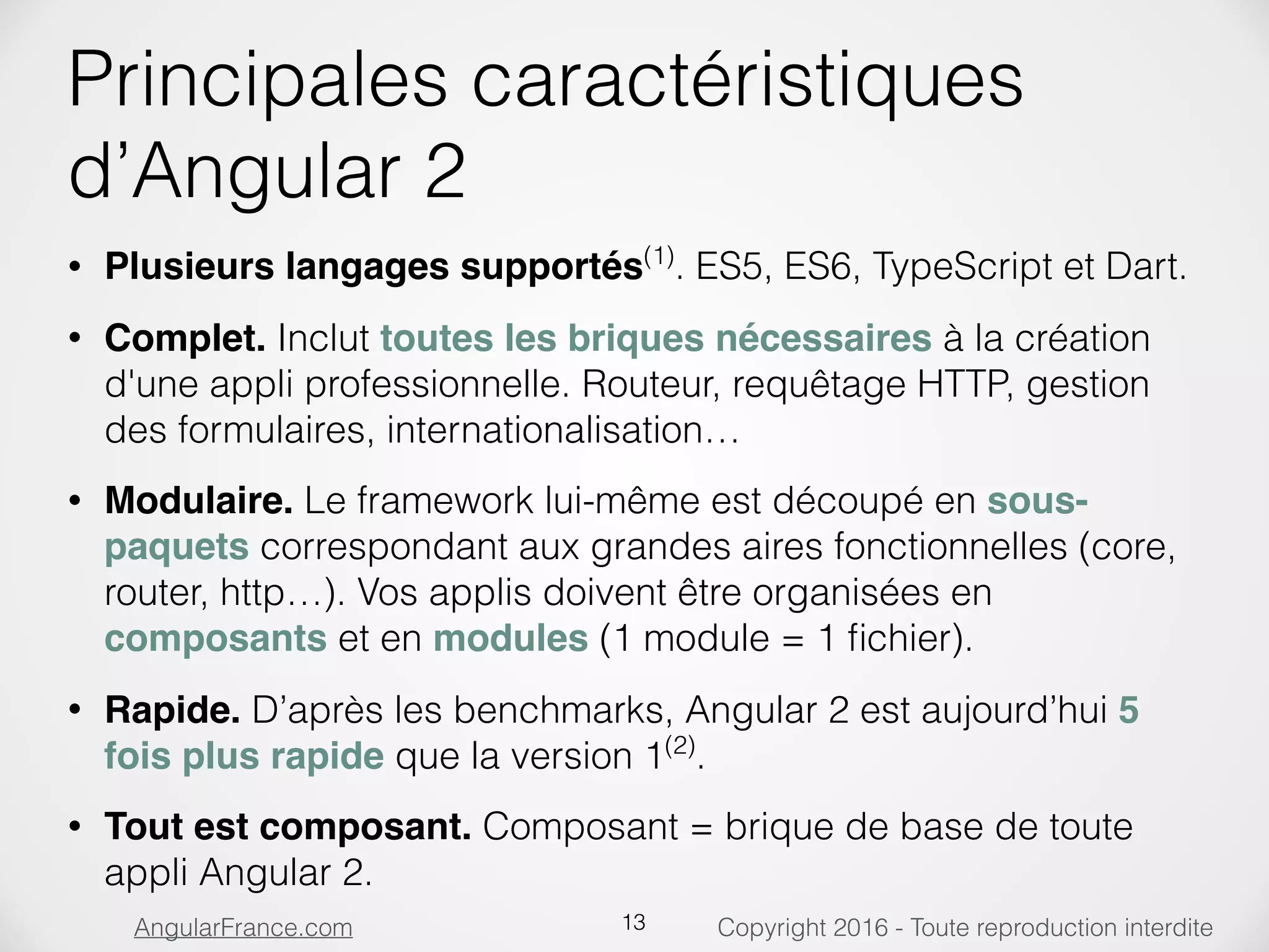 Copyright 2016 - Toute reproduction interditeAngularFrance.com Principales caractéristiques d’Angular 2 • Plusieurs langages supportés(1) . ES5, ES6, TypeScript et Dart. • Complet. Inclut toutes les briques nécessaires à la création d'une appli professionnelle. Routeur, requêtage HTTP, gestion des formulaires, internationalisation… • Modulaire. Le framework lui-même est découpé en sous- paquets correspondant aux grandes aires fonctionnelles (core, router, http…). Vos applis doivent être organisées en composants et en modules (1 module = 1 ﬁchier). • Rapide. D’après les benchmarks, Angular 2 est aujourd’hui 5 fois plus rapide que la version 1(2) . • Tout est composant. Composant = brique de base de toute appli Angular 2. 13 