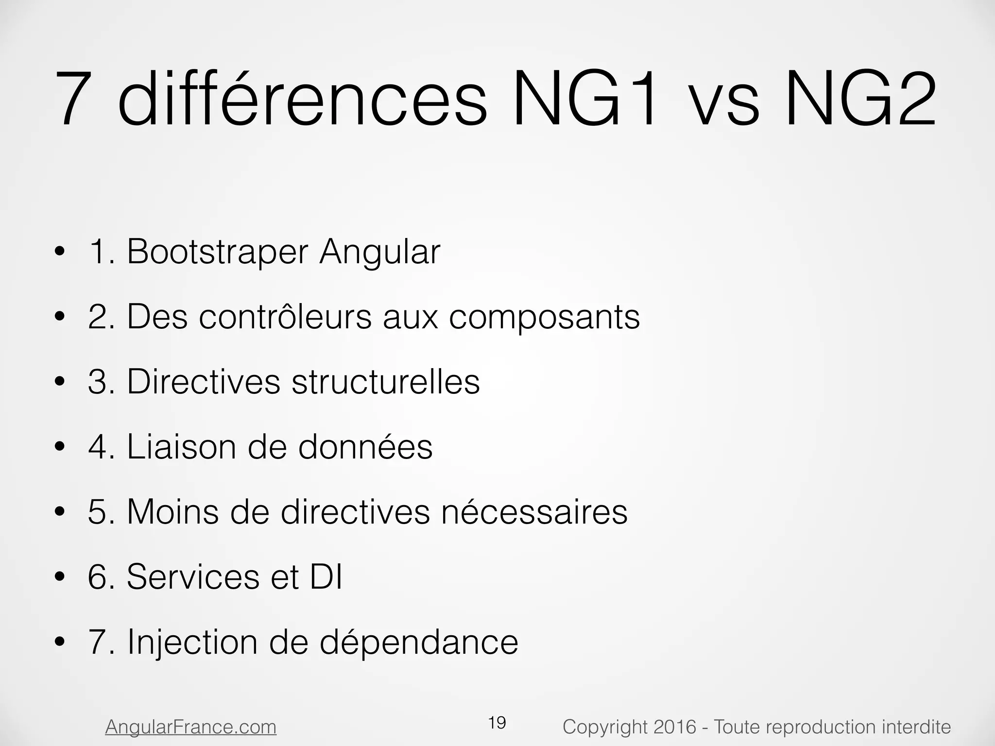 Copyright 2016 - Toute reproduction interditeAngularFrance.com 7 différences NG1 vs NG2 • 1. Bootstraper Angular • 2. Des contrôleurs aux composants • 3. Directives structurelles • 4. Liaison de données • 5. Moins de directives nécessaires • 6. Services et DI • 7. Injection de dépendance 19 