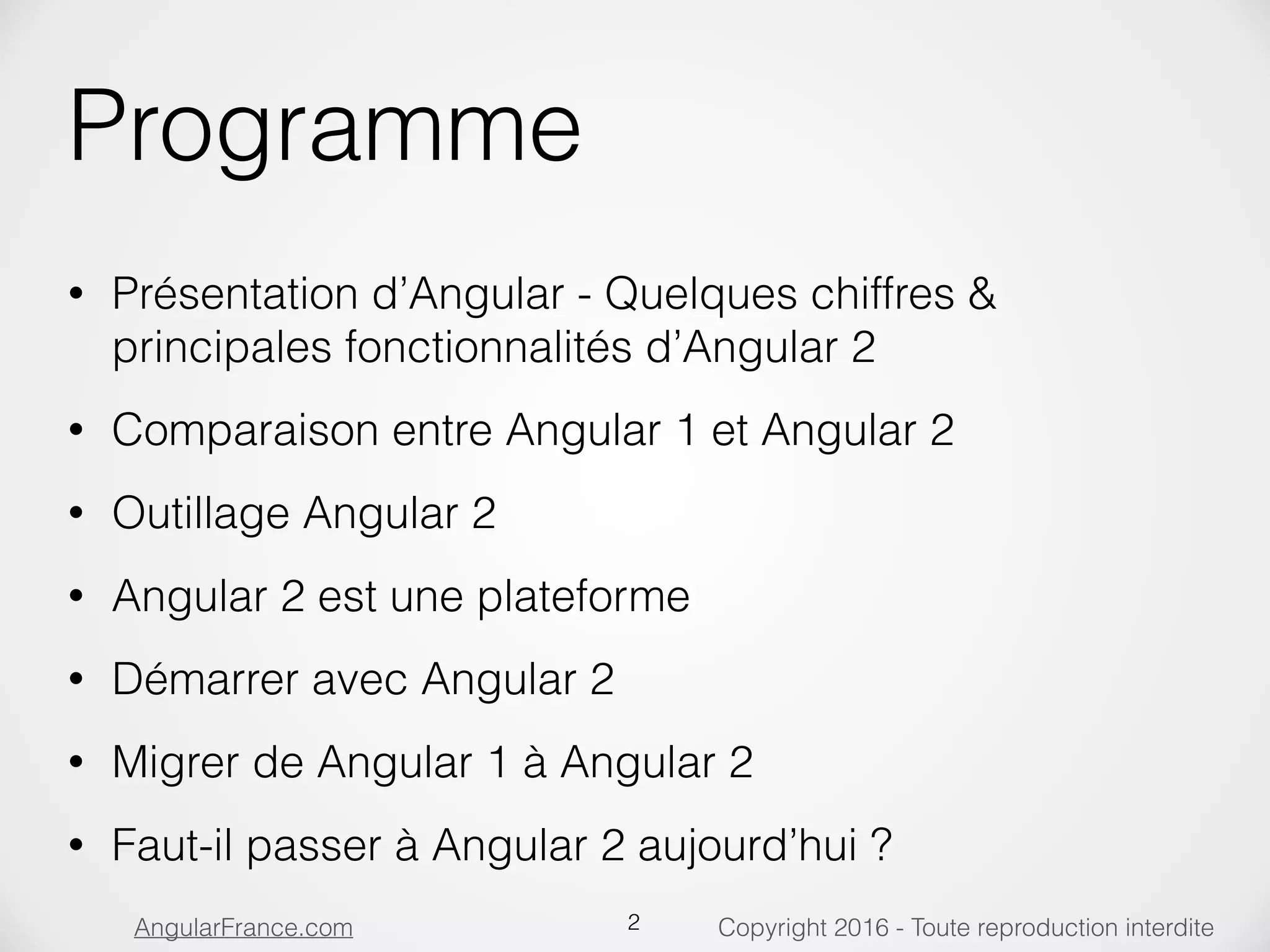 Copyright 2016 - Toute reproduction interditeAngularFrance.com Programme • Présentation d’Angular - Quelques chiffres & principales fonctionnalités d’Angular 2 • Comparaison entre Angular 1 et Angular 2 • Outillage Angular 2 • Angular 2 est une plateforme • Démarrer avec Angular 2 • Migrer de Angular 1 à Angular 2 • Faut-il passer à Angular 2 aujourd’hui ? 2 