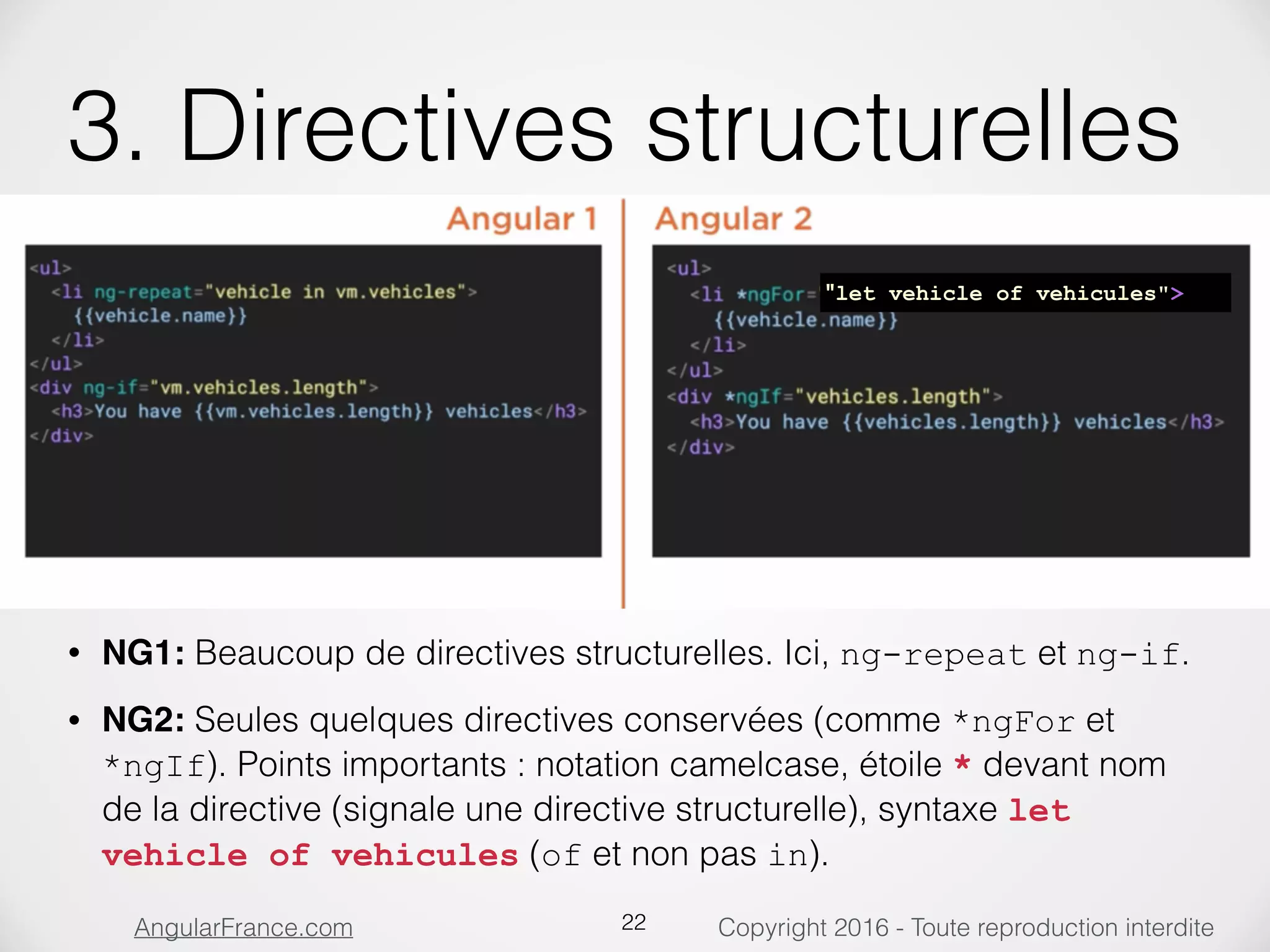 Copyright 2016 - Toute reproduction interditeAngularFrance.com 3. Directives structurelles • NG1: Beaucoup de directives structurelles. Ici, ng-repeat et ng-if. • NG2: Seules quelques directives conservées (comme *ngFor et *ngIf). Points importants : notation camelcase, étoile * devant nom de la directive (signale une directive structurelle), syntaxe let vehicle of vehicules (of et non pas in). 22 "let vehicle of vehicules"> 