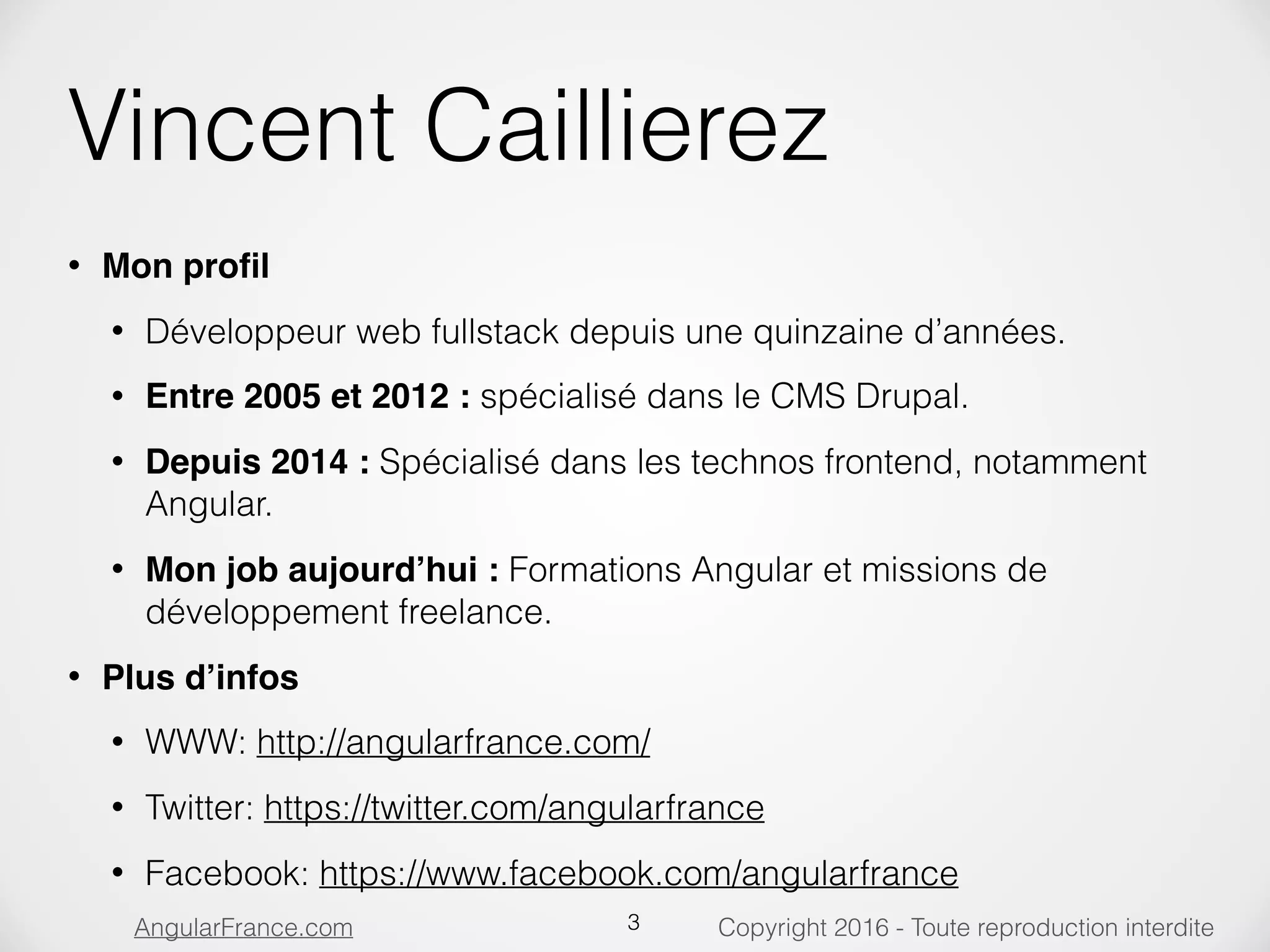 Copyright 2016 - Toute reproduction interditeAngularFrance.com Vincent Caillierez • Mon proﬁl • Développeur web fullstack depuis une quinzaine d’années. • Entre 2005 et 2012 : spécialisé dans le CMS Drupal. • Depuis 2014 : Spécialisé dans les technos frontend, notamment Angular. • Mon job aujourd’hui : Formations Angular et missions de développement freelance. • Plus d’infos • WWW: http://angularfrance.com/ • Twitter: https://twitter.com/angularfrance • Facebook: https://www.facebook.com/angularfrance 3 