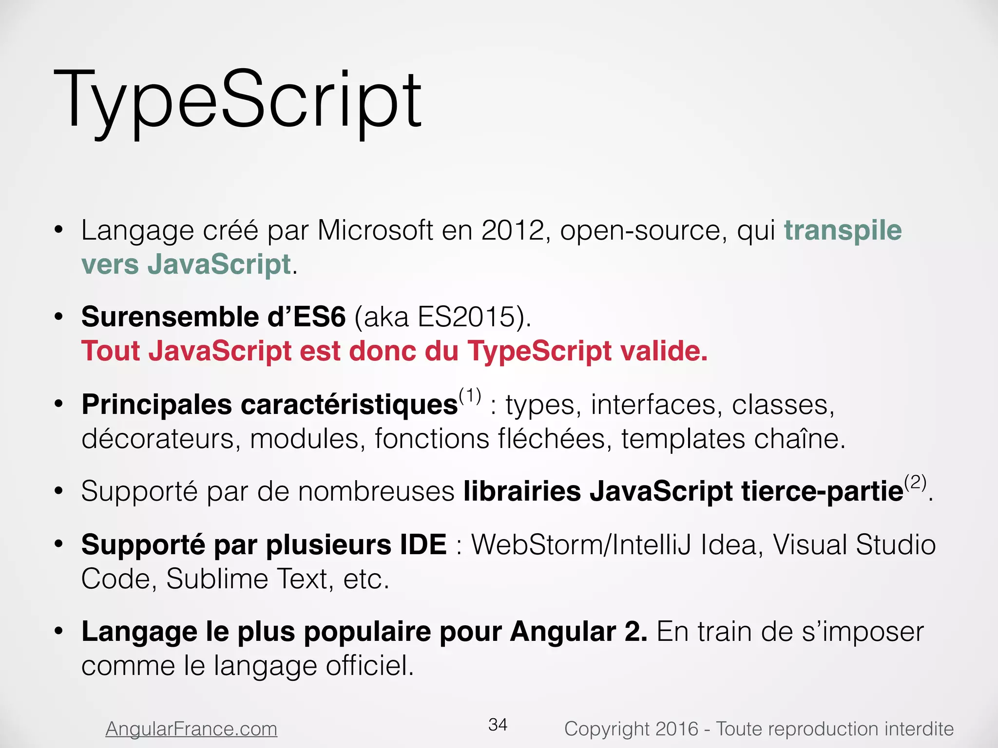 Copyright 2016 - Toute reproduction interditeAngularFrance.com TypeScript • Langage créé par Microsoft en 2012, open-source, qui transpile vers JavaScript. • Surensemble d’ES6 (aka ES2015).  Tout JavaScript est donc du TypeScript valide. • Principales caractéristiques(1) : types, interfaces, classes, décorateurs, modules, fonctions ﬂéchées, templates chaîne. • Supporté par de nombreuses librairies JavaScript tierce-partie(2) . • Supporté par plusieurs IDE : WebStorm/IntelliJ Idea, Visual Studio Code, Sublime Text, etc. • Langage le plus populaire pour Angular 2. En train de s’imposer comme le langage ofﬁciel. 34 