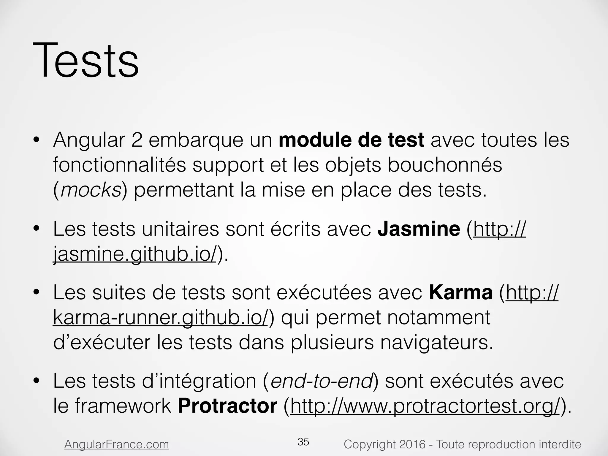 Copyright 2016 - Toute reproduction interditeAngularFrance.com Tests • Angular 2 embarque un module de test avec toutes les fonctionnalités support et les objets bouchonnés (mocks) permettant la mise en place des tests. • Les tests unitaires sont écrits avec Jasmine (http:// jasmine.github.io/). • Les suites de tests sont exécutées avec Karma (http:// karma-runner.github.io/) qui permet notamment d’exécuter les tests dans plusieurs navigateurs. • Les tests d’intégration (end-to-end) sont exécutés avec le framework Protractor (http://www.protractortest.org/). 35 