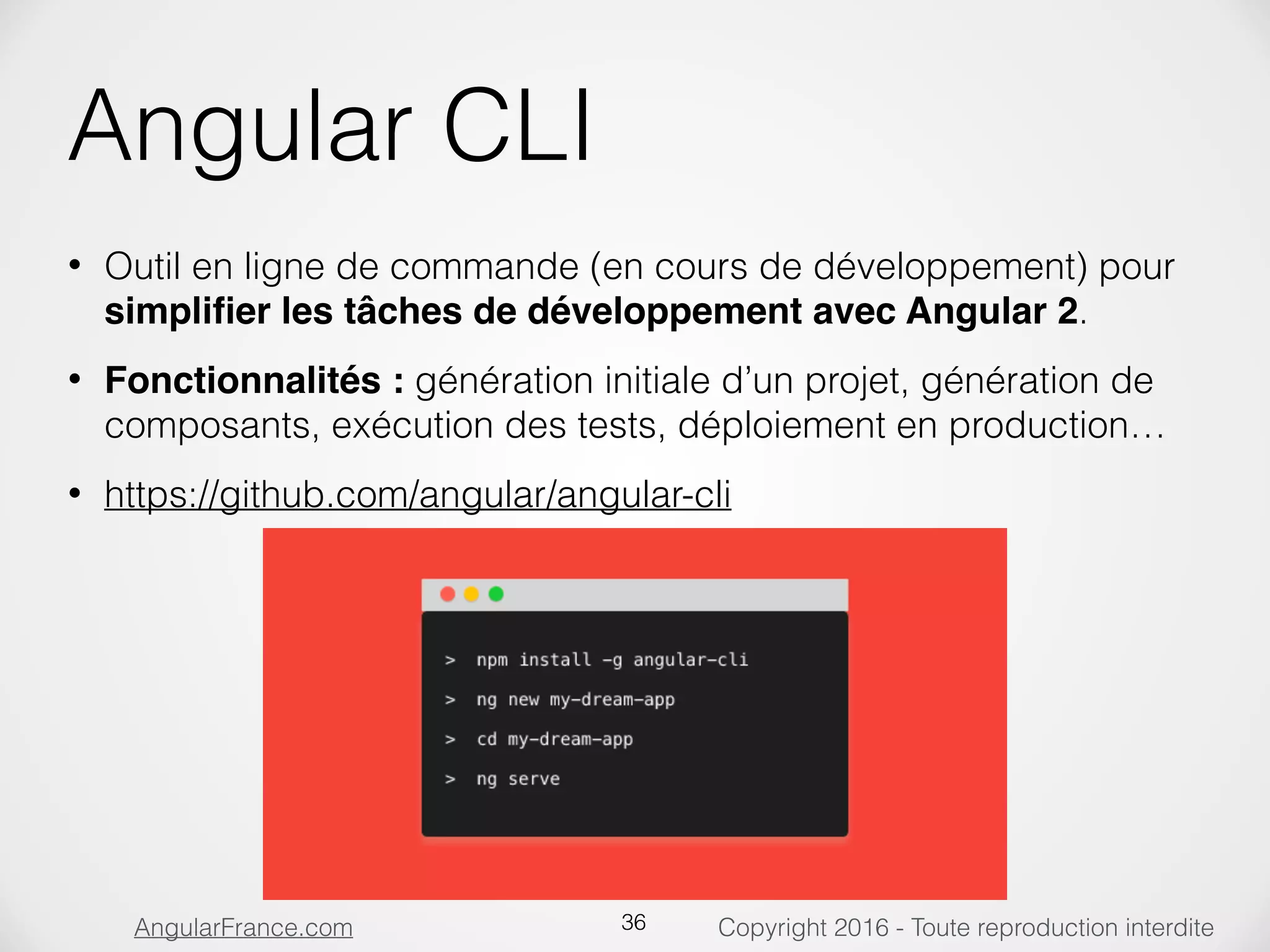 Copyright 2016 - Toute reproduction interditeAngularFrance.com Angular CLI • Outil en ligne de commande (en cours de développement) pour simpliﬁer les tâches de développement avec Angular 2. • Fonctionnalités : génération initiale d’un projet, génération de composants, exécution des tests, déploiement en production… • https://github.com/angular/angular-cli 36 
