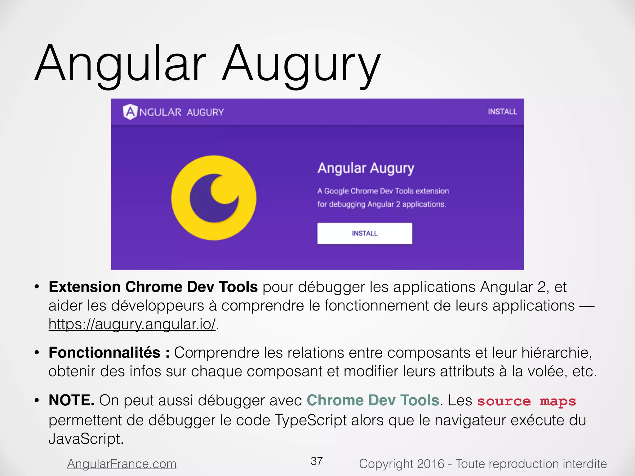 Copyright 2016 - Toute reproduction interditeAngularFrance.com Angular Augury • Extension Chrome Dev Tools pour débugger les applications Angular 2, et aider les développeurs à comprendre le fonctionnement de leurs applications — https://augury.angular.io/. • Fonctionnalités : Comprendre les relations entre composants et leur hiérarchie, obtenir des infos sur chaque composant et modiﬁer leurs attributs à la volée, etc. • NOTE. On peut aussi débugger avec Chrome Dev Tools. Les source maps permettent de débugger le code TypeScript alors que le navigateur exécute du JavaScript. 37 