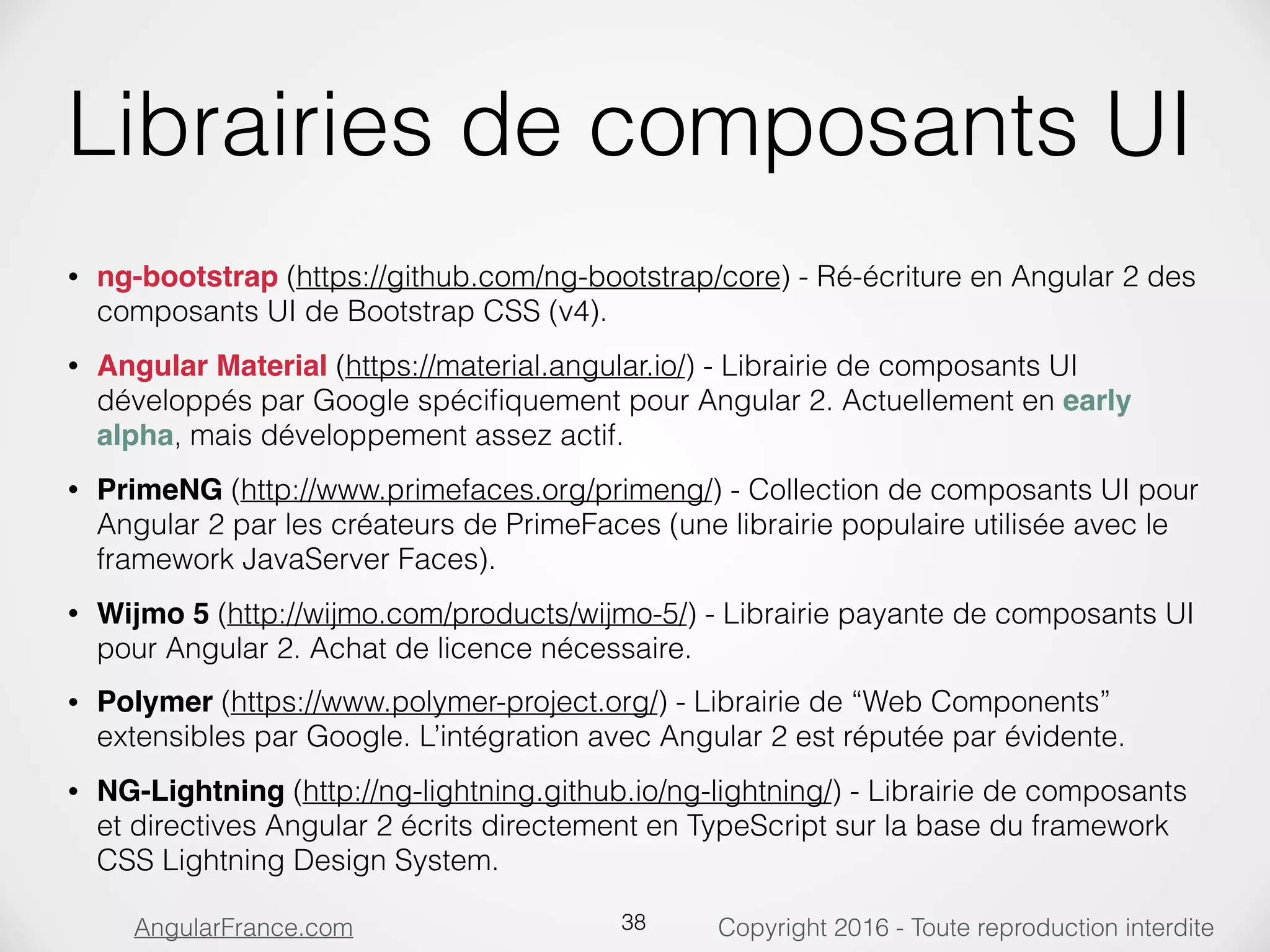 Copyright 2016 - Toute reproduction interditeAngularFrance.com Librairies de composants UI • ng-bootstrap (https://github.com/ng-bootstrap/core) - Ré-écriture en Angular 2 des composants UI de Bootstrap CSS (v4). • Angular Material (https://material.angular.io/) - Librairie de composants UI développés par Google spéciﬁquement pour Angular 2. Actuellement en early alpha, mais développement assez actif. • PrimeNG (http://www.primefaces.org/primeng/) - Collection de composants UI pour Angular 2 par les créateurs de PrimeFaces (une librairie populaire utilisée avec le framework JavaServer Faces). • Wijmo 5 (http://wijmo.com/products/wijmo-5/) - Librairie payante de composants UI pour Angular 2. Achat de licence nécessaire. • Polymer (https://www.polymer-project.org/) - Librairie de “Web Components” extensibles par Google. L’intégration avec Angular 2 est réputée par évidente. • NG-Lightning (http://ng-lightning.github.io/ng-lightning/) - Librairie de composants et directives Angular 2 écrits directement en TypeScript sur la base du framework CSS Lightning Design System. 38 