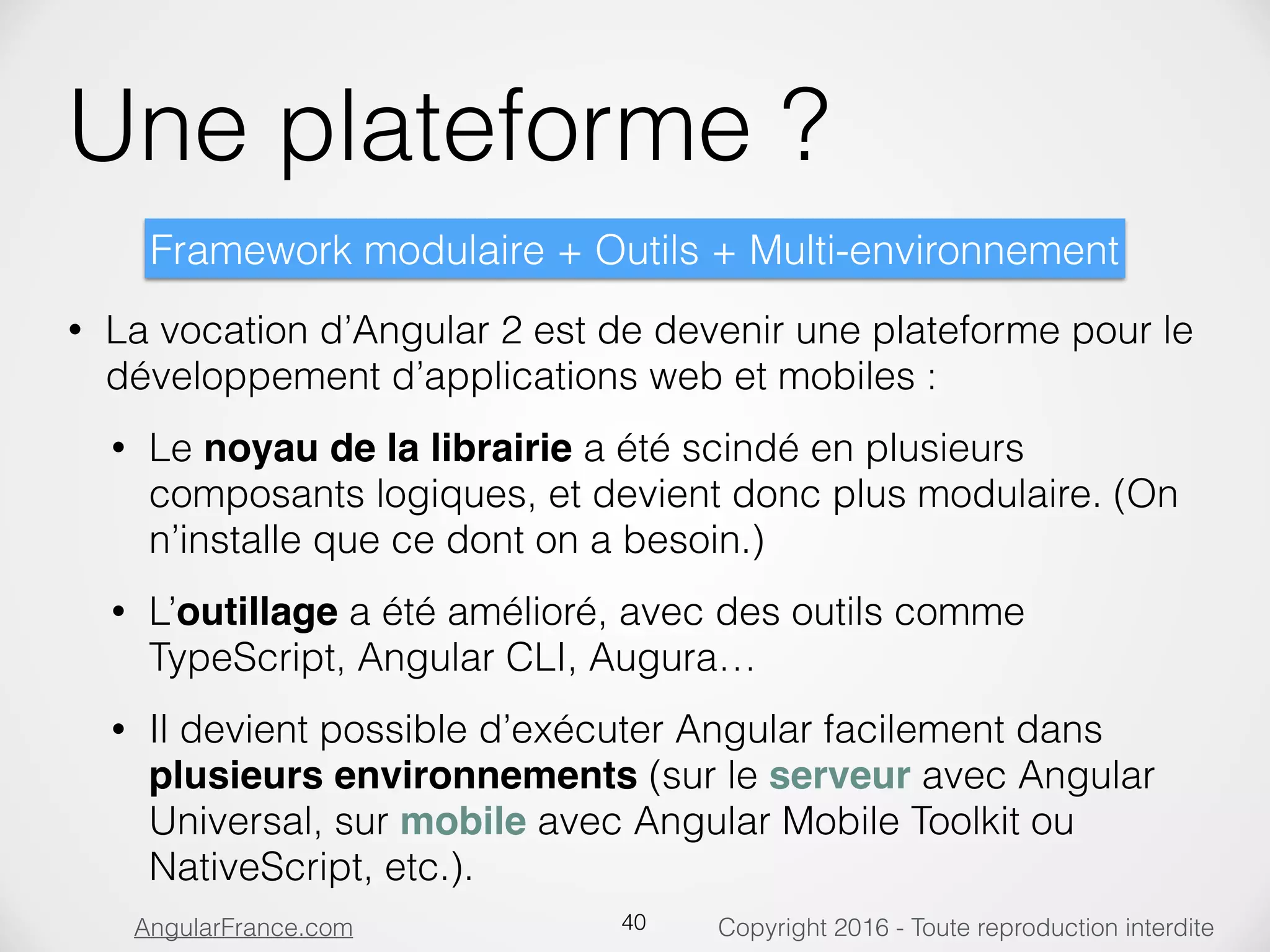 Copyright 2016 - Toute reproduction interditeAngularFrance.com Une plateforme ? • La vocation d’Angular 2 est de devenir une plateforme pour le développement d’applications web et mobiles : • Le noyau de la librairie a été scindé en plusieurs composants logiques, et devient donc plus modulaire. (On n’installe que ce dont on a besoin.) • L’outillage a été amélioré, avec des outils comme TypeScript, Angular CLI, Augura… • Il devient possible d’exécuter Angular facilement dans plusieurs environnements (sur le serveur avec Angular Universal, sur mobile avec Angular Mobile Toolkit ou NativeScript, etc.). 40 Framework modulaire + Outils + Multi-environnement 