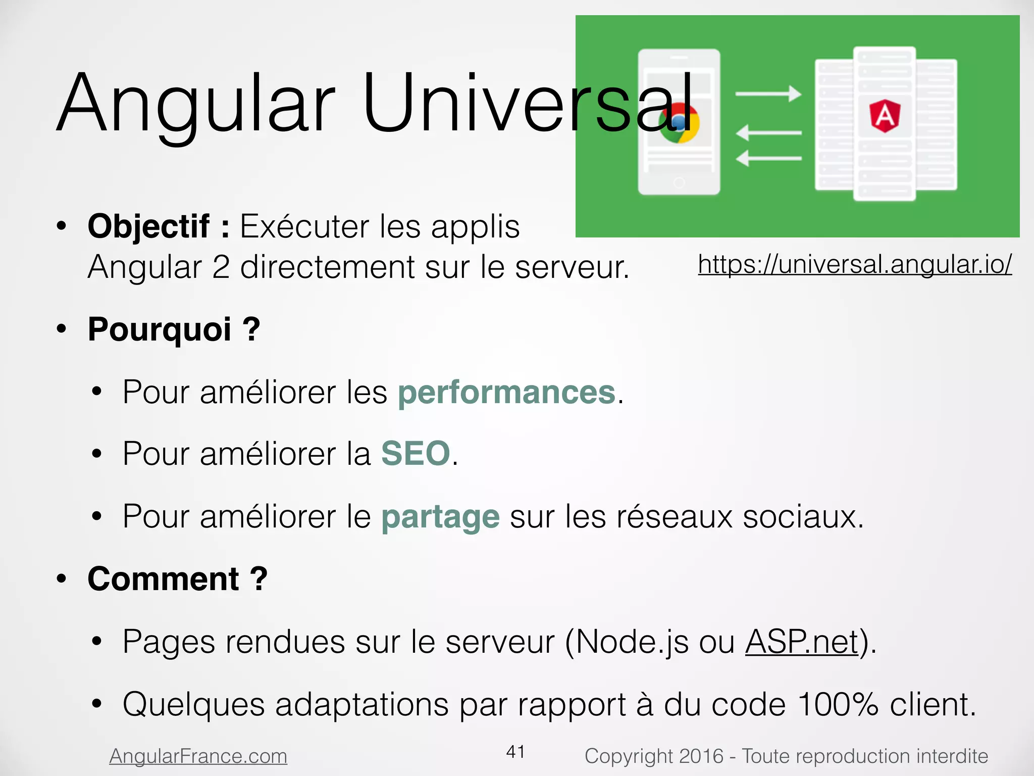 Copyright 2016 - Toute reproduction interditeAngularFrance.com Angular Universal • Objectif : Exécuter les applis  Angular 2 directement sur le serveur. • Pourquoi ? • Pour améliorer les performances. • Pour améliorer la SEO. • Pour améliorer le partage sur les réseaux sociaux. • Comment ? • Pages rendues sur le serveur (Node.js ou ASP.net). • Quelques adaptations par rapport à du code 100% client. 41 https://universal.angular.io/ 