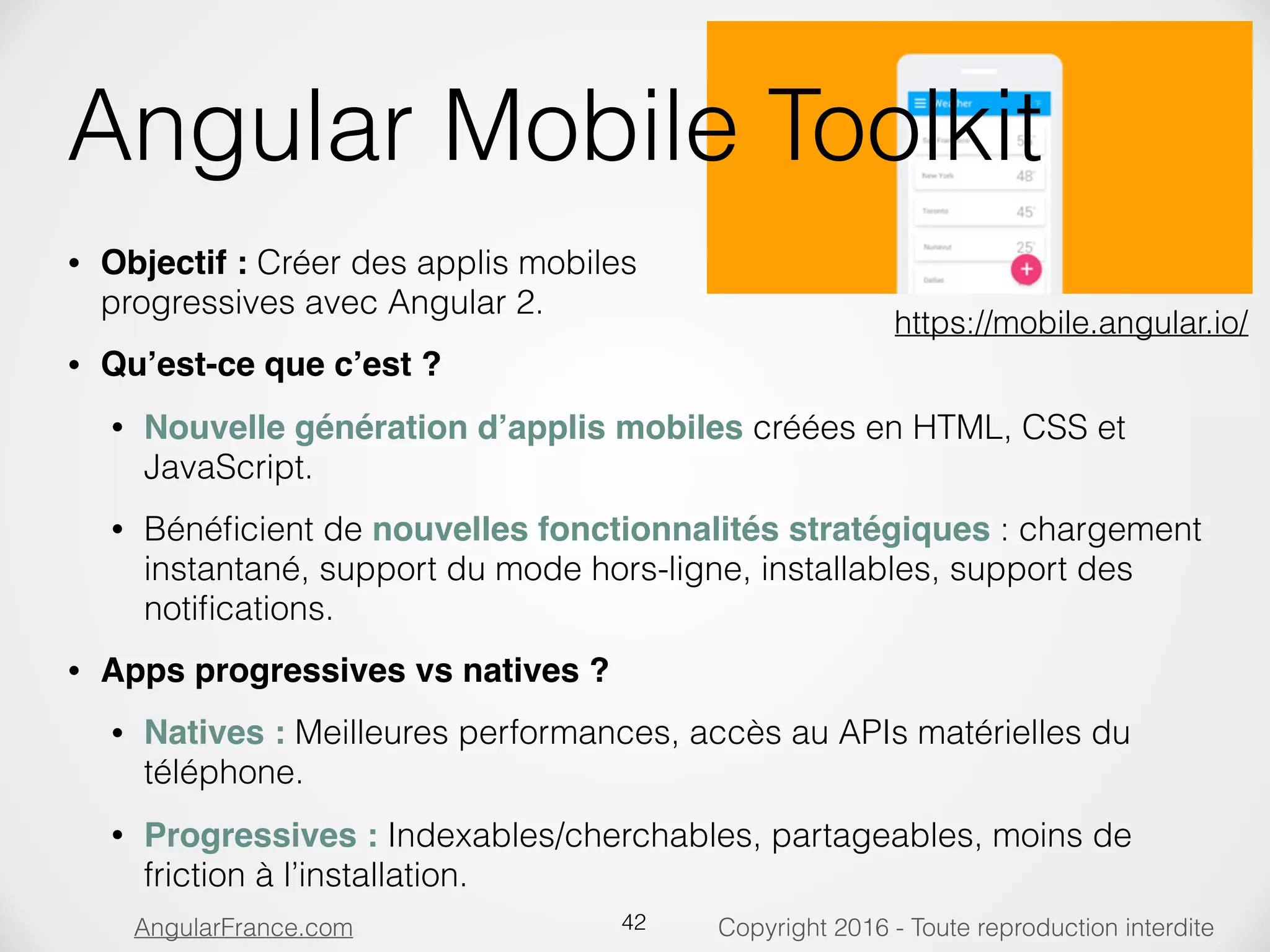 Copyright 2016 - Toute reproduction interditeAngularFrance.com Angular Mobile Toolkit • Objectif : Créer des applis mobiles  progressives avec Angular 2. • Qu’est-ce que c’est ? • Nouvelle génération d’applis mobiles créées en HTML, CSS et JavaScript. • Bénéﬁcient de nouvelles fonctionnalités stratégiques : chargement instantané, support du mode hors-ligne, installables, support des notiﬁcations. • Apps progressives vs natives ? • Natives : Meilleures performances, accès au APIs matérielles du téléphone. • Progressives : Indexables/cherchables, partageables, moins de friction à l’installation. 42 https://mobile.angular.io/ 