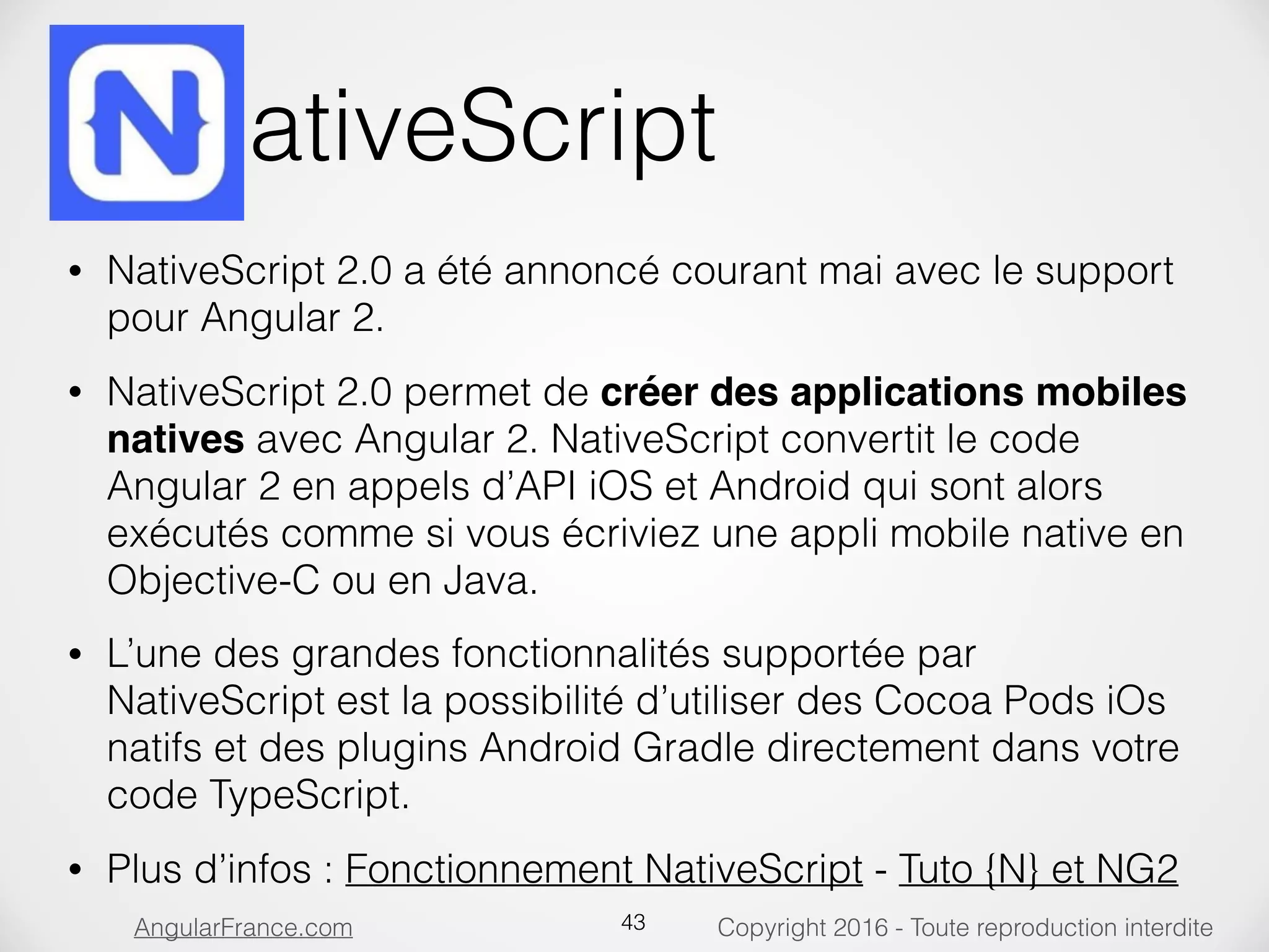 Copyright 2016 - Toute reproduction interditeAngularFrance.com NativeScript • NativeScript 2.0 a été annoncé courant mai avec le support pour Angular 2. • NativeScript 2.0 permet de créer des applications mobiles natives avec Angular 2. NativeScript convertit le code Angular 2 en appels d’API iOS et Android qui sont alors exécutés comme si vous écriviez une appli mobile native en Objective-C ou en Java. • L’une des grandes fonctionnalités supportée par NativeScript est la possibilité d’utiliser des Cocoa Pods iOs natifs et des plugins Android Gradle directement dans votre code TypeScript. • Plus d’infos : Fonctionnement NativeScript - Tuto {N} et NG2 43 