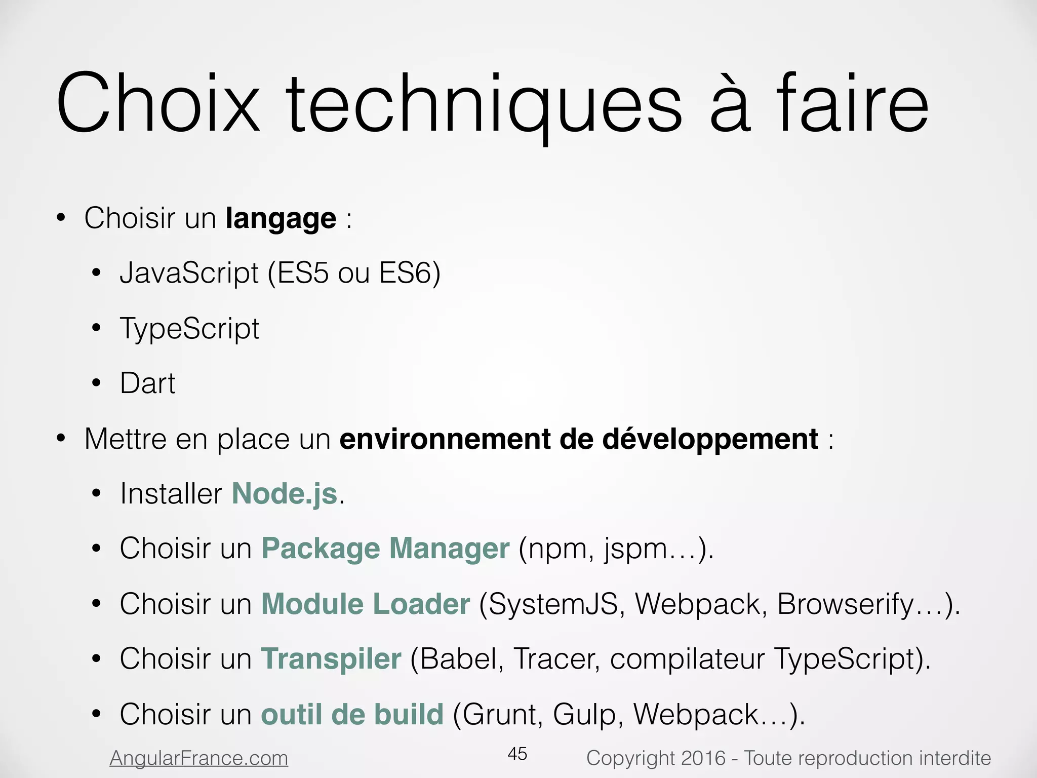 Copyright 2016 - Toute reproduction interditeAngularFrance.com Choix techniques à faire • Choisir un langage : • JavaScript (ES5 ou ES6) • TypeScript • Dart • Mettre en place un environnement de développement : • Installer Node.js. • Choisir un Package Manager (npm, jspm…). • Choisir un Module Loader (SystemJS, Webpack, Browserify…). • Choisir un Transpiler (Babel, Tracer, compilateur TypeScript). • Choisir un outil de build (Grunt, Gulp, Webpack…). 45 