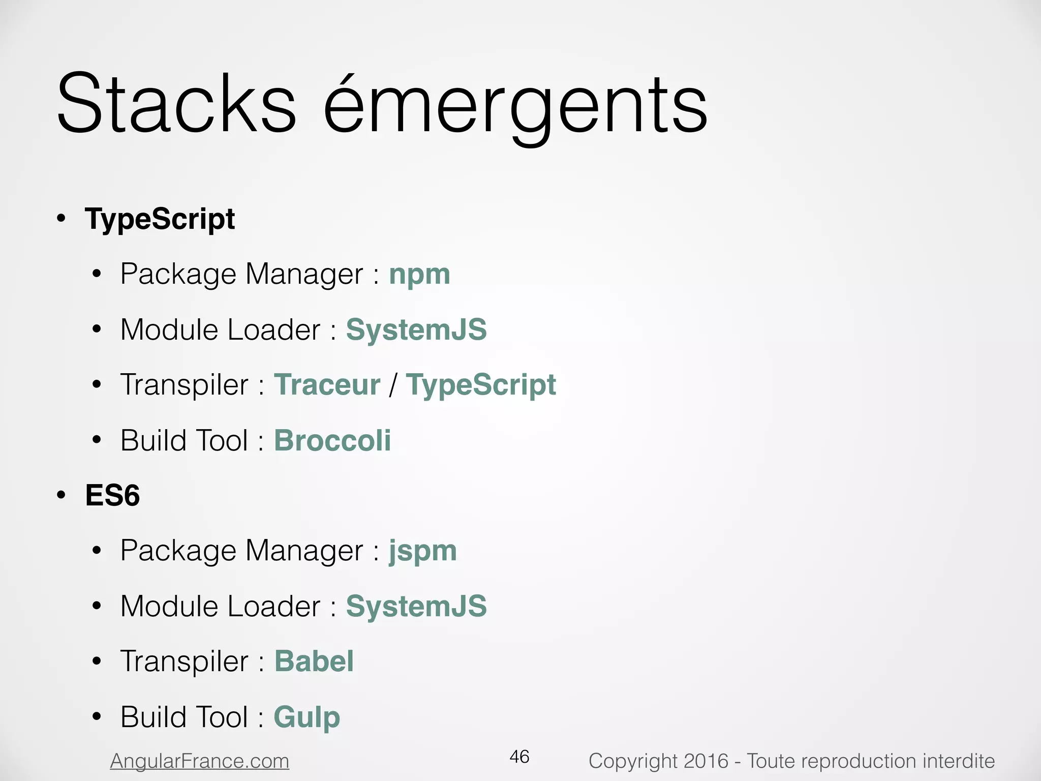 Copyright 2016 - Toute reproduction interditeAngularFrance.com Stacks émergents • TypeScript • Package Manager : npm • Module Loader : SystemJS • Transpiler : Traceur / TypeScript • Build Tool : Broccoli • ES6 • Package Manager : jspm • Module Loader : SystemJS • Transpiler : Babel • Build Tool : Gulp 46 