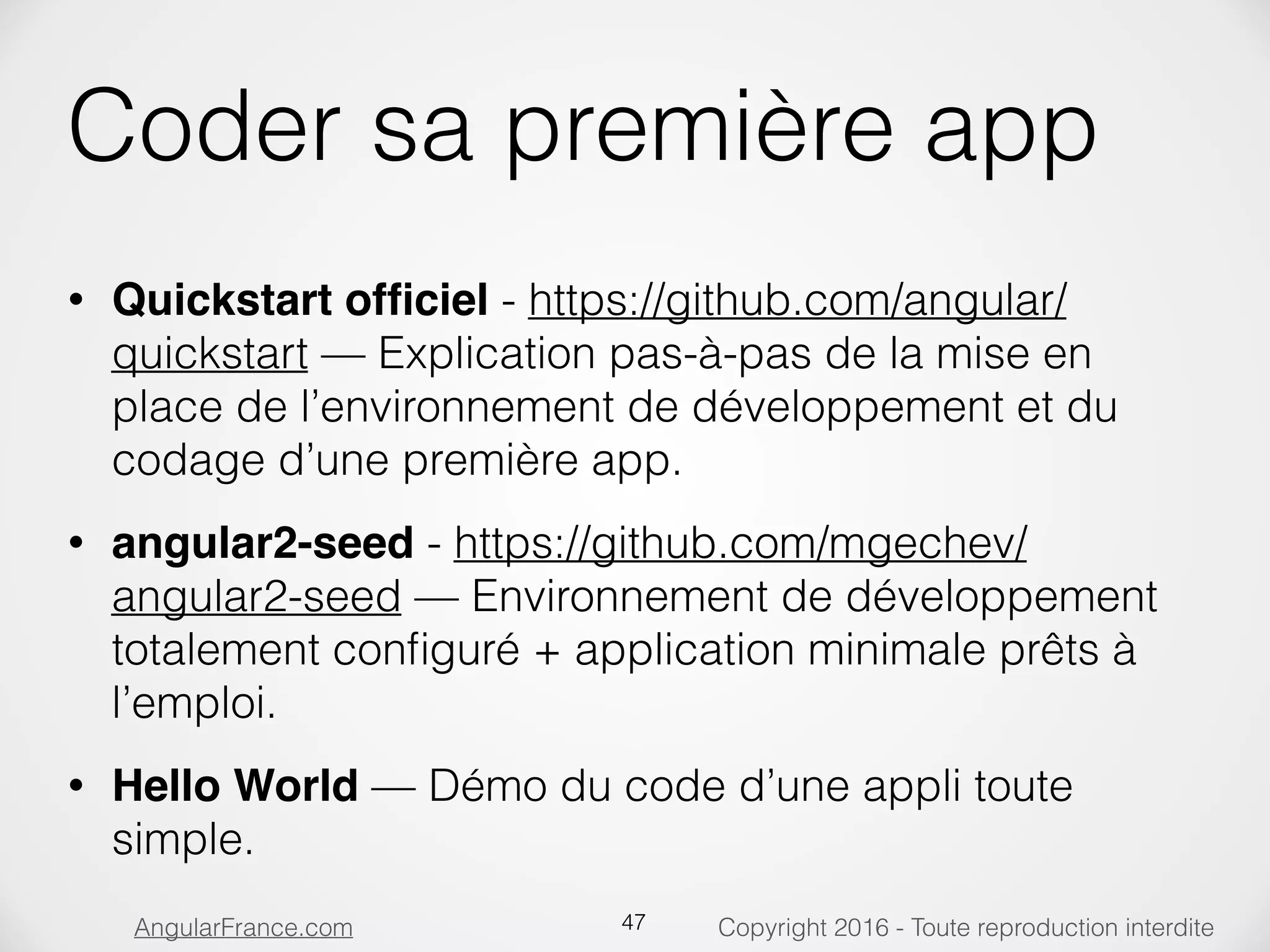 Copyright 2016 - Toute reproduction interditeAngularFrance.com Coder sa première app • Quickstart ofﬁciel - https://github.com/angular/ quickstart — Explication pas-à-pas de la mise en place de l’environnement de développement et du codage d’une première app. • angular2-seed - https://github.com/mgechev/ angular2-seed — Environnement de développement totalement conﬁguré + application minimale prêts à l’emploi. • Hello World — Démo du code d’une appli toute simple. 47 