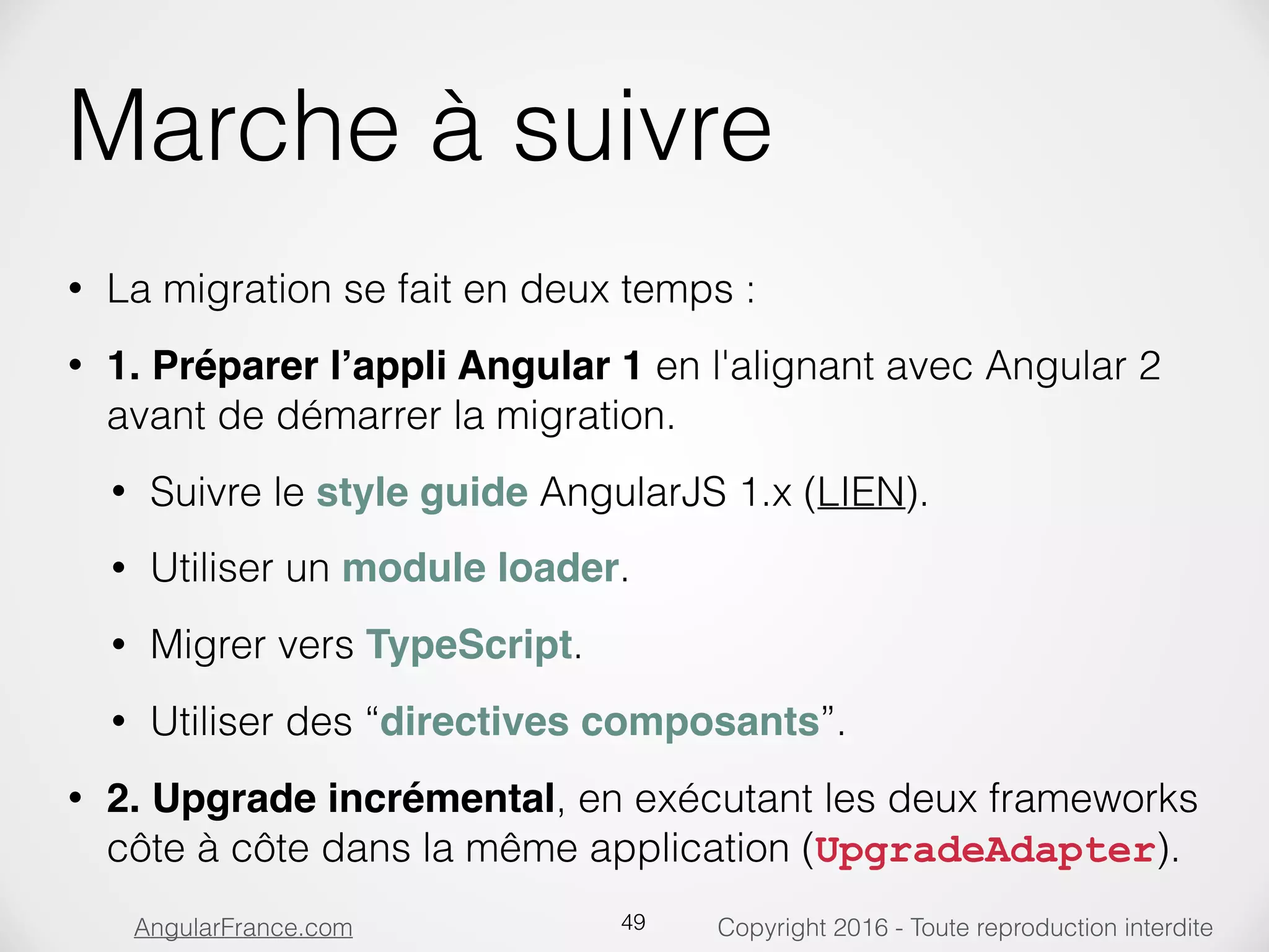 Copyright 2016 - Toute reproduction interditeAngularFrance.com Marche à suivre • La migration se fait en deux temps : • 1. Préparer l’appli Angular 1 en l'alignant avec Angular 2 avant de démarrer la migration. • Suivre le style guide AngularJS 1.x (LIEN). • Utiliser un module loader. • Migrer vers TypeScript. • Utiliser des “directives composants”. • 2. Upgrade incrémental, en exécutant les deux frameworks côte à côte dans la même application (UpgradeAdapter). 49 