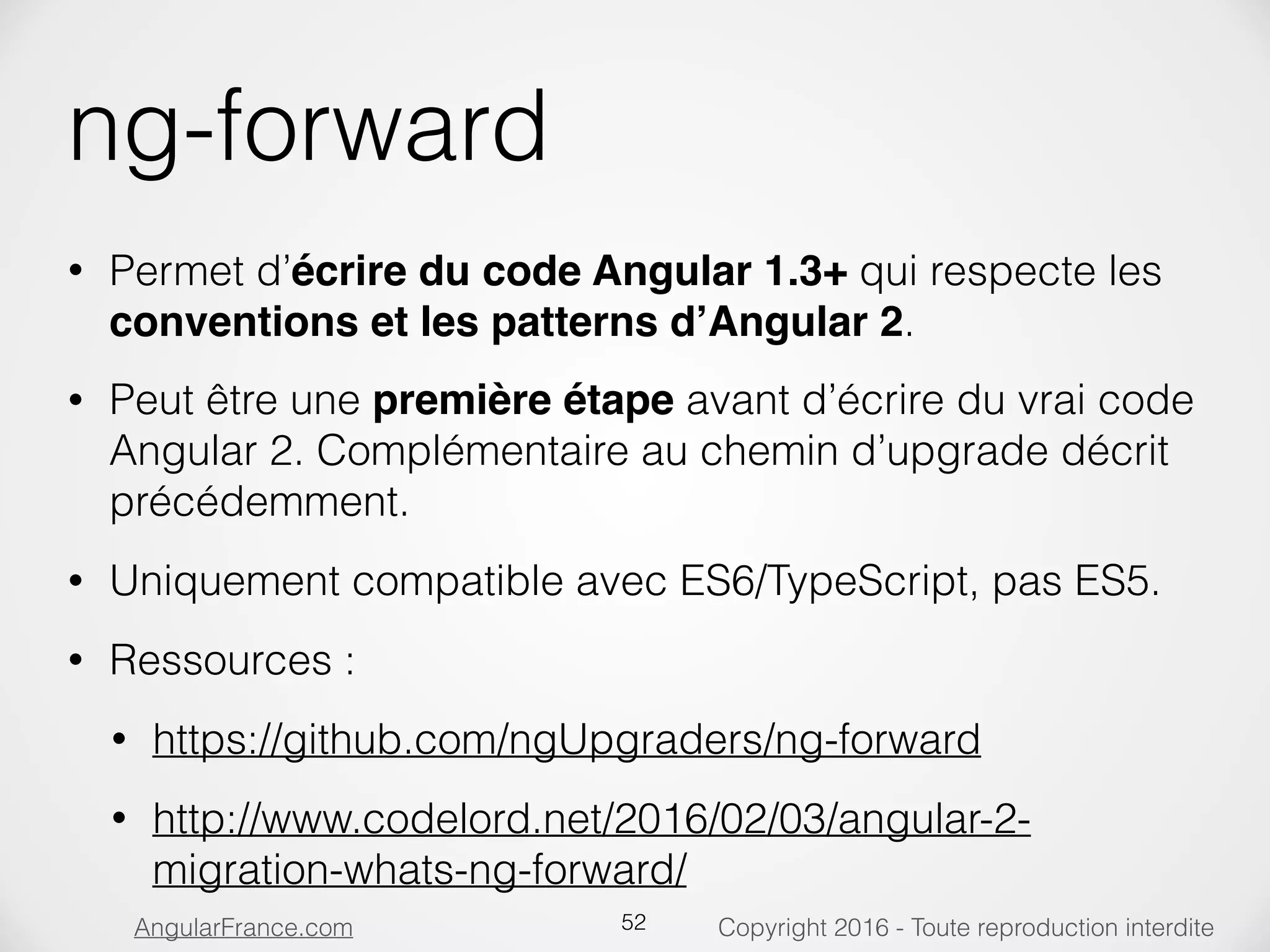 Copyright 2016 - Toute reproduction interditeAngularFrance.com ng-forward • Permet d’écrire du code Angular 1.3+ qui respecte les conventions et les patterns d’Angular 2. • Peut être une première étape avant d’écrire du vrai code Angular 2. Complémentaire au chemin d’upgrade décrit précédemment. • Uniquement compatible avec ES6/TypeScript, pas ES5. • Ressources : • https://github.com/ngUpgraders/ng-forward • http://www.codelord.net/2016/02/03/angular-2- migration-whats-ng-forward/ 52 