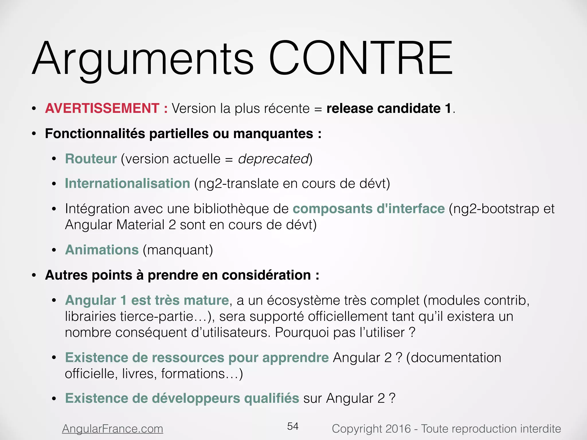 Copyright 2016 - Toute reproduction interditeAngularFrance.com Arguments CONTRE • AVERTISSEMENT : Version la plus récente = release candidate 1. • Fonctionnalités partielles ou manquantes : • Routeur (version actuelle = deprecated) • Internationalisation (ng2-translate en cours de dévt) • Intégration avec une bibliothèque de composants d'interface (ng2-bootstrap et Angular Material 2 sont en cours de dévt) • Animations (manquant) • Autres points à prendre en considération : • Angular 1 est très mature, a un écosystème très complet (modules contrib, librairies tierce-partie…), sera supporté ofﬁciellement tant qu’il existera un nombre conséquent d’utilisateurs. Pourquoi pas l’utiliser ? • Existence de ressources pour apprendre Angular 2 ? (documentation ofﬁcielle, livres, formations…) • Existence de développeurs qualiﬁés sur Angular 2 ? 54 