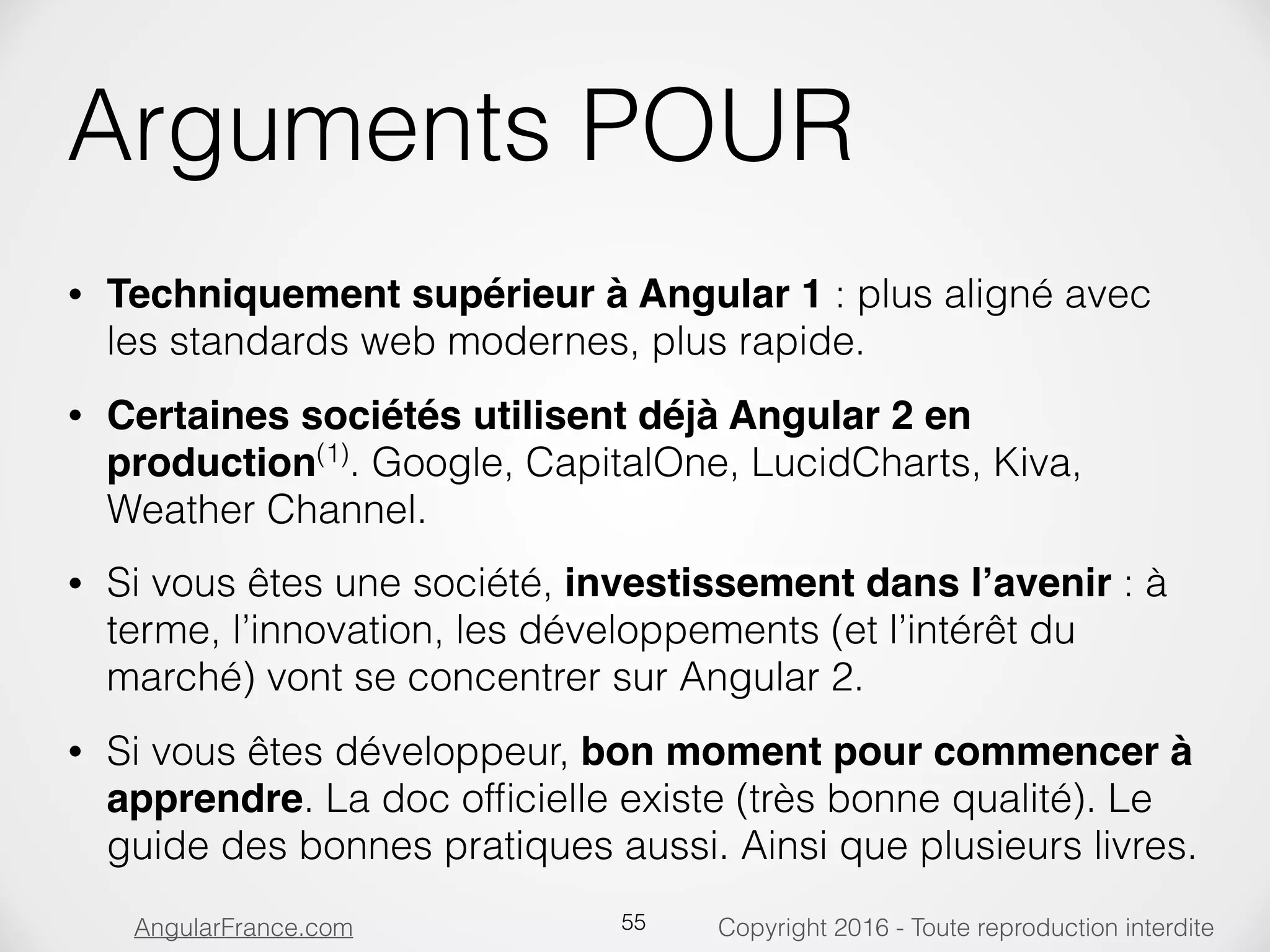 Copyright 2016 - Toute reproduction interditeAngularFrance.com Arguments POUR • Techniquement supérieur à Angular 1 : plus aligné avec les standards web modernes, plus rapide. • Certaines sociétés utilisent déjà Angular 2 en production(1) . Google, CapitalOne, LucidCharts, Kiva, Weather Channel. • Si vous êtes une société, investissement dans l’avenir : à terme, l’innovation, les développements (et l’intérêt du marché) vont se concentrer sur Angular 2. • Si vous êtes développeur, bon moment pour commencer à apprendre. La doc ofﬁcielle existe (très bonne qualité). Le guide des bonnes pratiques aussi. Ainsi que plusieurs livres. 55 