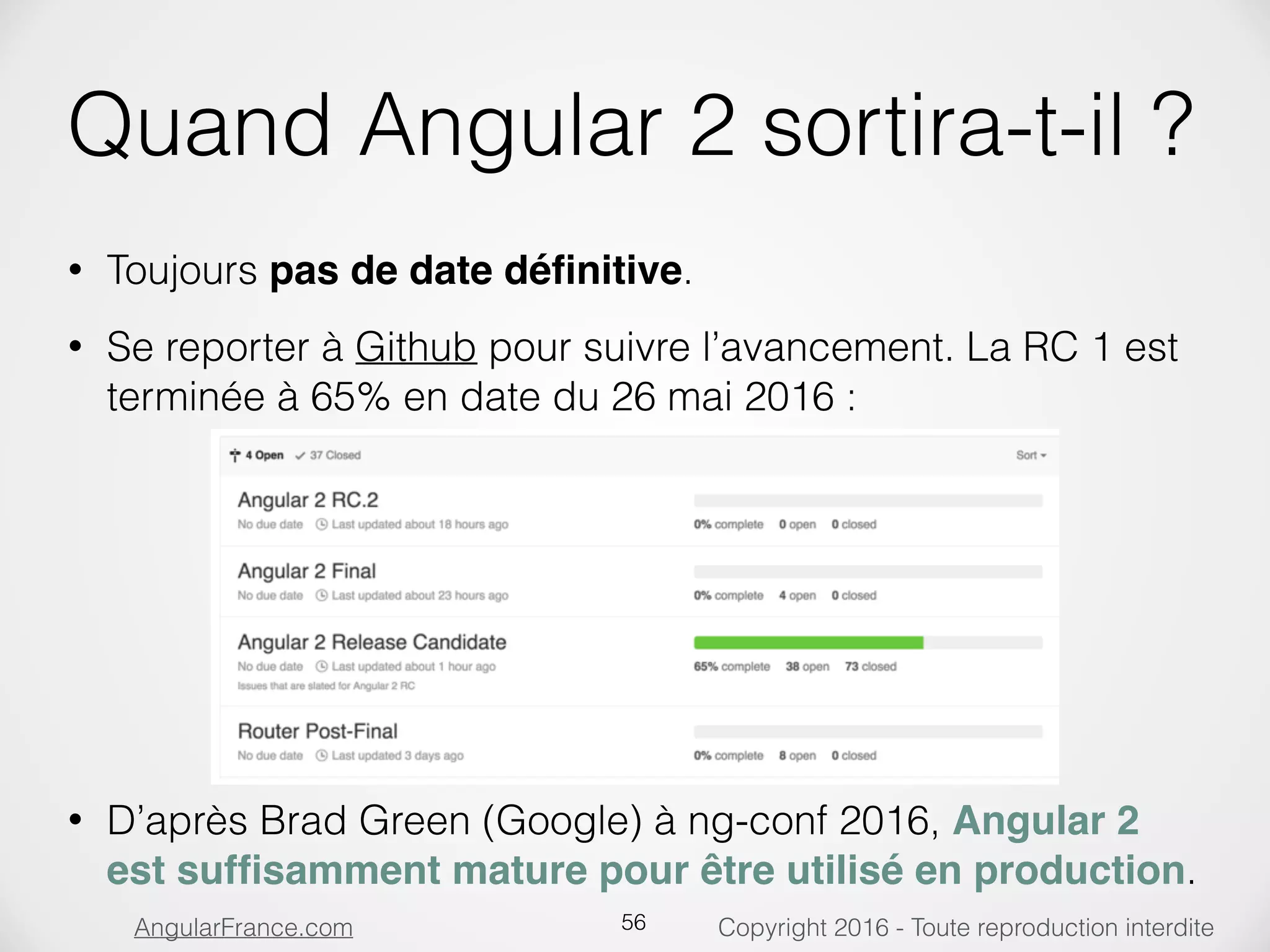 Copyright 2016 - Toute reproduction interditeAngularFrance.com Quand Angular 2 sortira-t-il ? • Toujours pas de date déﬁnitive. • Se reporter à Github pour suivre l’avancement. La RC 1 est terminée à 65% en date du 26 mai 2016 :              • D’après Brad Green (Google) à ng-conf 2016, Angular 2 est sufﬁsamment mature pour être utilisé en production. 56 