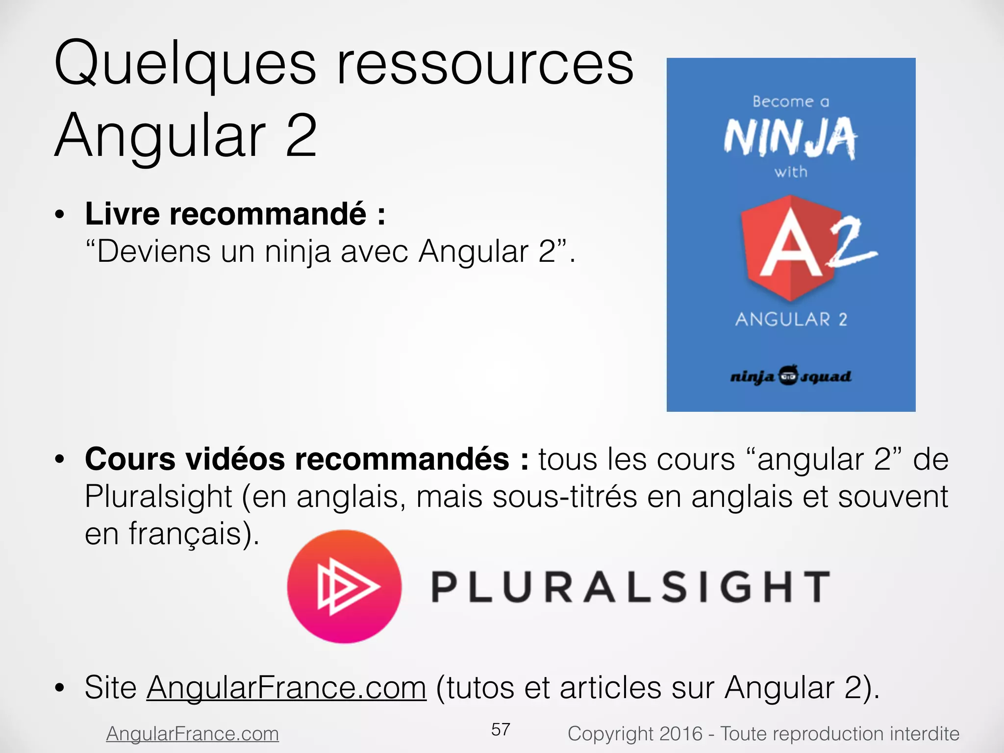 Copyright 2016 - Toute reproduction interditeAngularFrance.com Quelques ressources  Angular 2 • Livre recommandé :  “Deviens un ninja avec Angular 2”.        • Cours vidéos recommandés : tous les cours “angular 2” de Pluralsight (en anglais, mais sous-titrés en anglais et souvent en français).  • Site AngularFrance.com (tutos et articles sur Angular 2). 57 