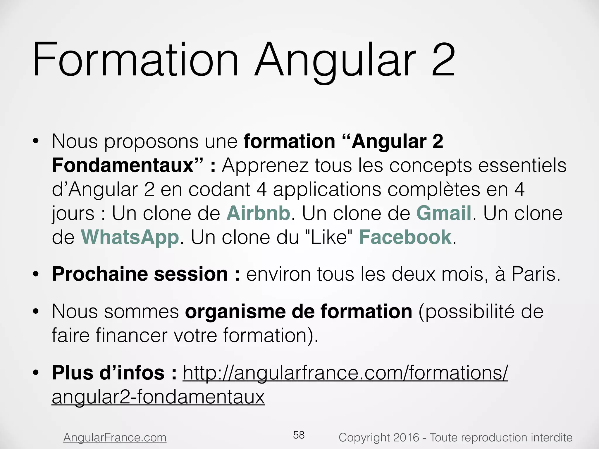Copyright 2016 - Toute reproduction interditeAngularFrance.com Formation Angular 2 • Nous proposons une formation “Angular 2 Fondamentaux” : Apprenez tous les concepts essentiels d’Angular 2 en codant 4 applications complètes en 4 jours : Un clone de Airbnb. Un clone de Gmail. Un clone de WhatsApp. Un clone du "Like" Facebook. • Prochaine session : environ tous les deux mois, à Paris. • Nous sommes organisme de formation (possibilité de faire ﬁnancer votre formation). • Plus d’infos : http://angularfrance.com/formations/ angular2-fondamentaux 58 