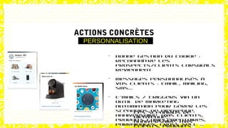 - Bonne gestion du
cookie : reconnaître
les prospects/clients
lorsqu’ils reviennent
- Courriers
personnalisés et
contact personnalisé
dans les calls
centers
- E-mails / Triggers via
un outil de marketing
automation pour gérer
les scénarios de
Bienvenue,
anniversaire, avis
clients, produits
WEB & EMAILSE-MARKETING
ACTIONS CONCRÈTES
PERSONNALISATION
- Bonne gestion du cookie :
reconnaître les
prospects/clients lorsqu’ils
reviennent
- Messages personnalisés à
vos clients : Email, mailing,
sms...
- E-mails / Triggers via un
outil de marketing
automation pour gérer les
scénarios de Bienvenue,
anniversaire, avis clients,
produits complémentaires,
parrainages, cross sell …
 