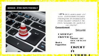 DEMAIN : ÊTRE RGPD FRIENDLY
“47 % des quelque 22
631 consommateurs
français interrogés
par Ogury disent ne
pas savoir ce qu’est
le RGPD”
Consentement
Sécurité
Transp
arence
Droit de
rectificat
ionDroit à
l’opposition
Droit
à
 
