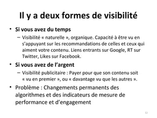 Il y a deux formes de visibilité
• Si vous avez du temps
– Visibilité « naturelle », organique. Capacité à être vu en
s’appuyant sur les recommandations de celles et ceux qui
aiment votre contenu. Liens entrants sur Google, RT sur
Twitter, Likes sur Facebook.
• Si vous avez de l’argent
– Visibilité publicitaire : Payer pour que son contenu soit
« vu en premier », ou « davantage vu que les autres ».
• Problème : Changements permanents des
algorithmes et des indicateurs de mesure de
performance et d’engagement
12
 