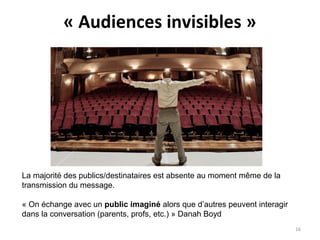 « Audiences invisibles »
La majorité des publics/destinataires est absente au moment même de la
transmission du message.
« On échange avec un public imaginé alors que d’autres peuvent interagir
dans la conversation (parents, profs, etc.) » Danah Boyd
16
 