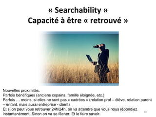 « Searchability »
Capacité à être « retrouvé »
Nouvelles proximités.
Parfois bénéfiques (anciens copains, famille éloignée, etc.)
Parfois … moins, si elles ne sont pas « cadrées » (relation prof – élève, relation parent
– enfant, mais aussi entreprise - client)
Et si on peut vous retrouver 24h/24h, on va attendre que vous nous répondiez
instantanément. Sinon on va se fâcher. Et le faire savoir.
18
 