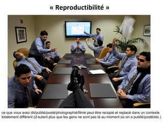 « Reproductibilité »
ce que vous avez dit/publié/posté/photographié/filmé peut être recopié et replacé dans un contexte
totalement différent (d’autant plus que les gens ne sont pas là au moment où on a publié/posté/etc.)19
 