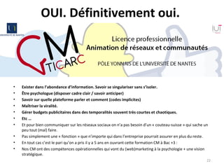 OUI. Définitivement oui. 
• Exister dans l’abondance d’information. Savoir se singulariser sans s’isoler. 
• Être psychologue (disposer cadre clair / savoir anticiper)
• Savoir sur quelle plateforme parler et comment (codes implicites)
• Maîtriser la viralité.
• Gérer budgets publicitaires dans des temporalités souvent très courtes et chaotiques. 
• Etc …
• Et pour bien communiquer sur les réseaux sociaux on n’a pas besoin d’un « couteau-suisse » qui sache un
peu tout (mal) faire.
• Pas simplement une « fonction » que n’importe qui dans l’entreprise pourrait assurer en plus du reste.
• En tout cas c’est le pari qu’on a pris il y a 5 ans en ouvrant cette formation CM à Bac +3 :
• Nos CM ont des compétences opérationnelles qui vont du (web)marketing à la psychologie + une vision
stratégique.
22
 