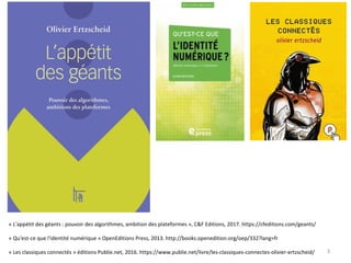 « L'appétit des géants : pouvoir des algorithmes, ambition des plateformes », C&F Editions, 2017. https://cfeditions.com/geants/
« Qu'est-ce que l'identité numérique » OpenEditions Press, 2013. http://books.openedition.org/oep/332?lang=fr
« Les classiques connectés » éditions Publie.net, 2016. https://www.publie.net/livre/les-classiques-connectes-olivier-ertzscheid/ 3
 