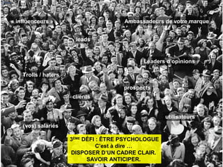 clients
prospects
leads
Ambassadeurs de votre marque
utilisateurs
« influenceurs »
Leaders d’opinions
(vos) salariés
Trolls / haters
8
3ÈME
DÉFI : ÊTRE PSYCHOLOGUE
C’est à dire …
DISPOSER D’UN CADRE CLAIR.
SAVOIR ANTICIPER.
 