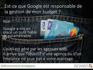 Est-ce que Google est responsable de
la gestion de mon budget ?
Non.
Google a mis en
place un outil fiable
et paramétrable.
L’outil est géré par les agences web.
Il arrive que l’objectif d’une agence ou d’un
freelance ne joue pas à votre avantage.
Référencement stratégique
 